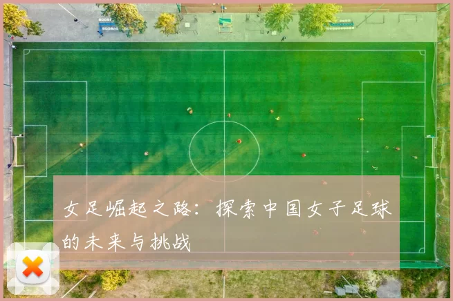 女足崛起之路：探索中国女子足球的未来与挑战