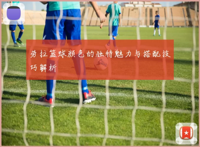 劳拉篮球颜色的独特魅力与搭配技巧解析