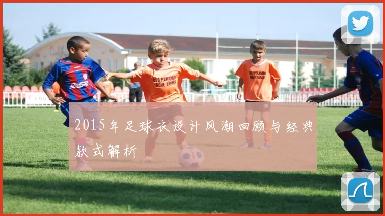 2015年足球衣设计风潮回顾与经典款式解析